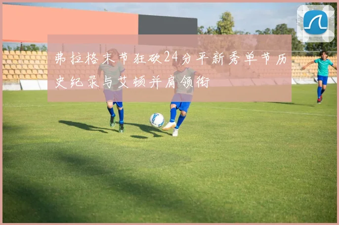 弗拉格末节狂砍24分平新秀单节历史纪录与艾顿并肩领衔