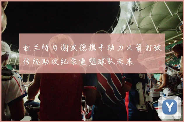 杜兰特与谢泼德携手助力火箭打破传统助攻纪录重塑球队未来