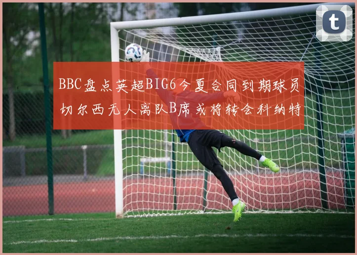 BBC盘点英超BIG6今夏合同到期球员切尔西无人离队B席或将转会科纳特续约在即