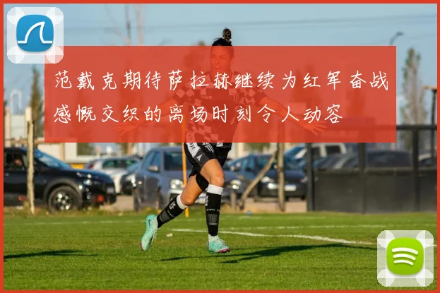 范戴克期待萨拉赫继续为红军奋战感慨交织的离场时刻令人动容