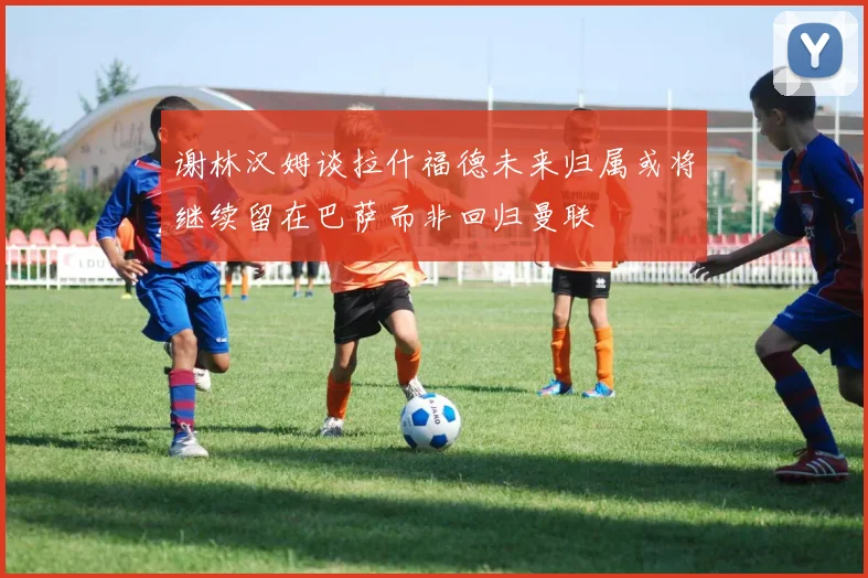 谢林汉姆谈拉什福德未来归属或将继续留在巴萨而非回归曼联