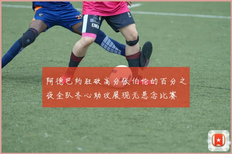 阿德巴约狂砍高分张伯伦的百分之夜全队齐心助攻展现无悬念比赛