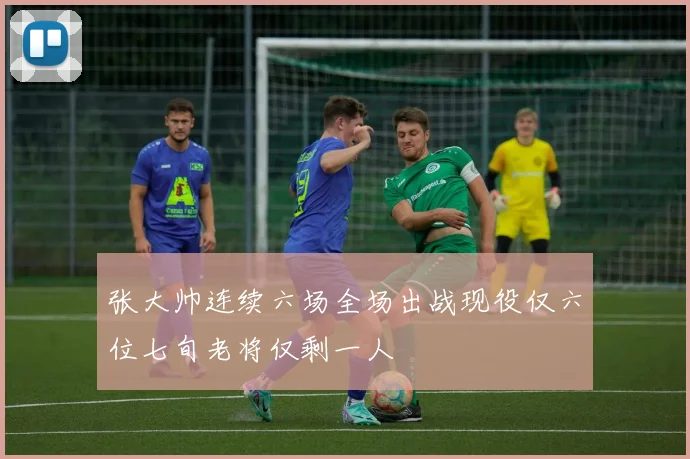 张大帅连续六场全场出战现役仅六位七旬老将仅剩一人