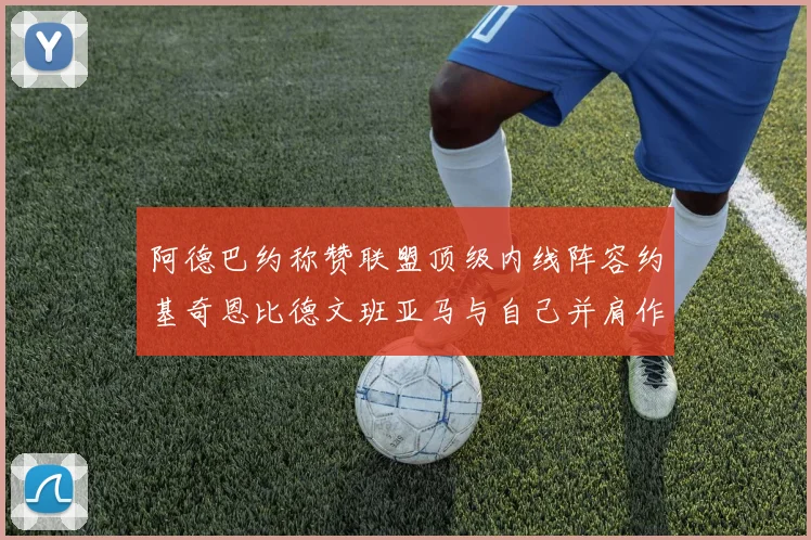 阿德巴约称赞联盟顶级内线阵容约基奇恩比德文班亚马与自己并肩作战