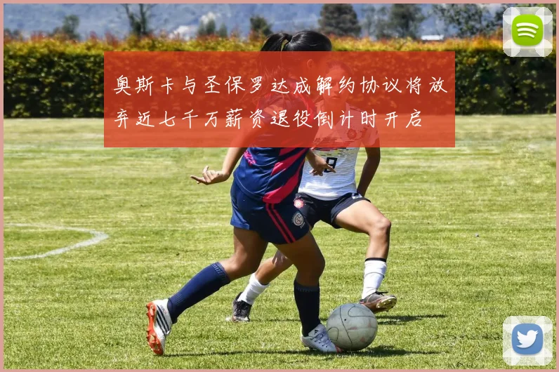 奥斯卡与圣保罗达成解约协议将放弃近七千万薪资退役倒计时开启