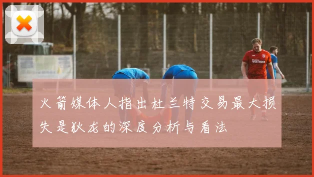 火箭媒体人指出杜兰特交易最大损失是狄龙的深度分析与看法