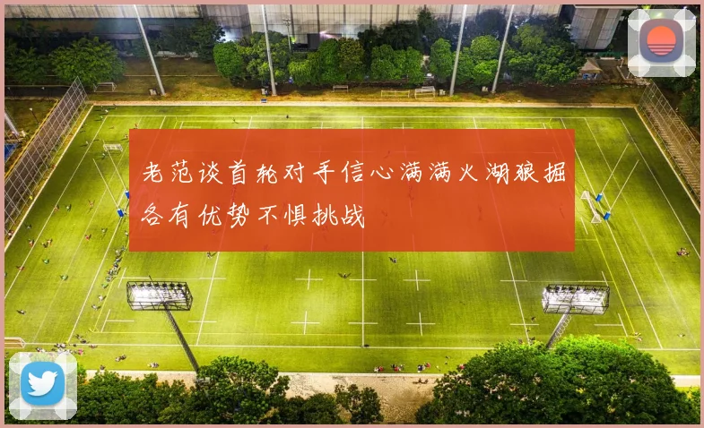 老范谈首轮对手信心满满火湖狼掘各有优势不惧挑战