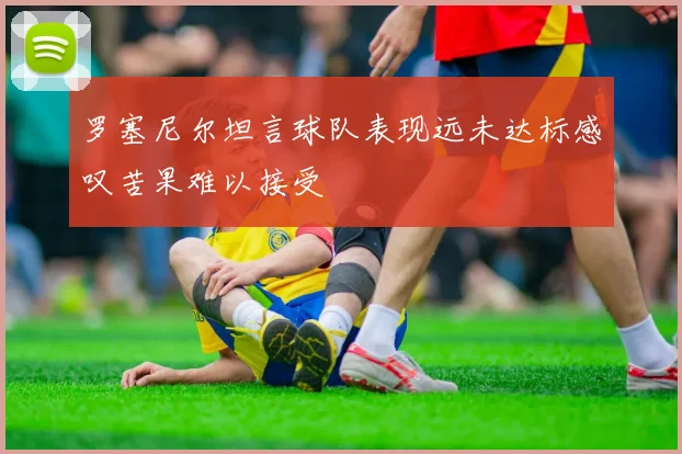 罗塞尼尔坦言球队表现远未达标感叹苦果难以接受