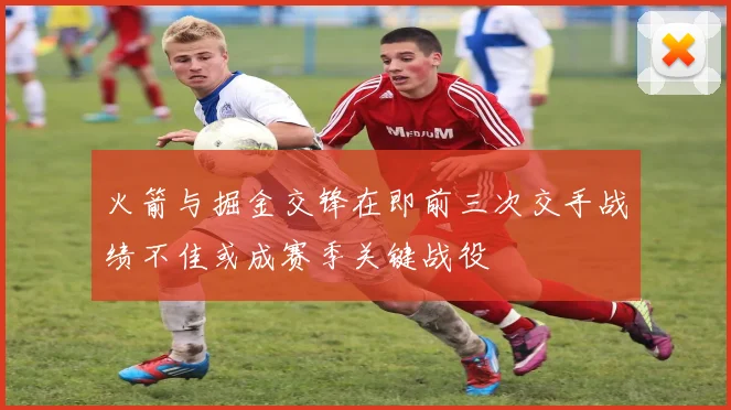 火箭与掘金交锋在即前三次交手战绩不佳或成赛季关键战役