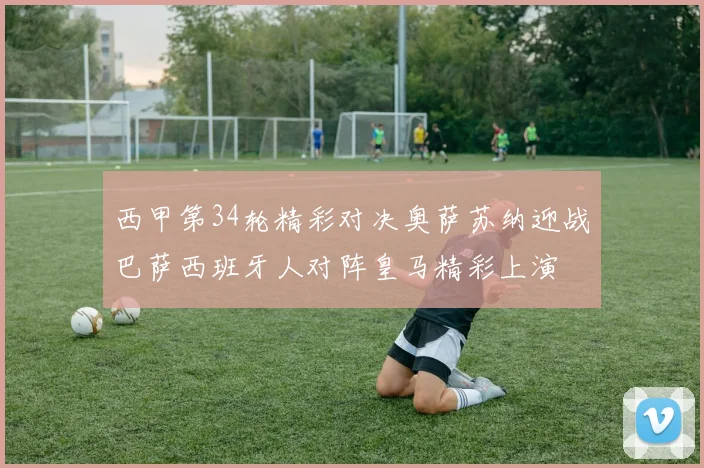 西甲第34轮精彩对决奥萨苏纳迎战巴萨西班牙人对阵皇马精彩上演
