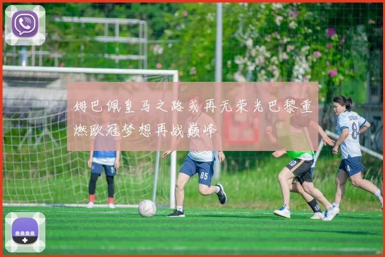 姆巴佩皇马之路或再无荣光巴黎重燃欧冠梦想再战巅峰