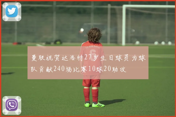 曼联祝贺达洛特27岁生日球员为球队贡献240场比赛10球20助攻