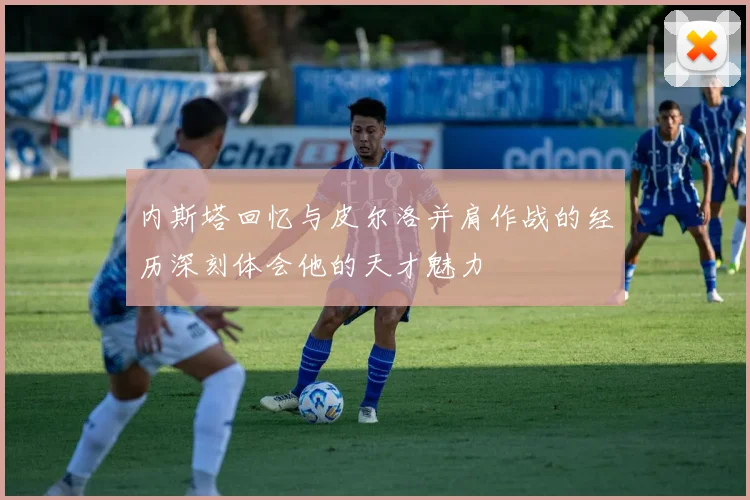 内斯塔回忆与皮尔洛并肩作战的经历深刻体会他的天才魅力