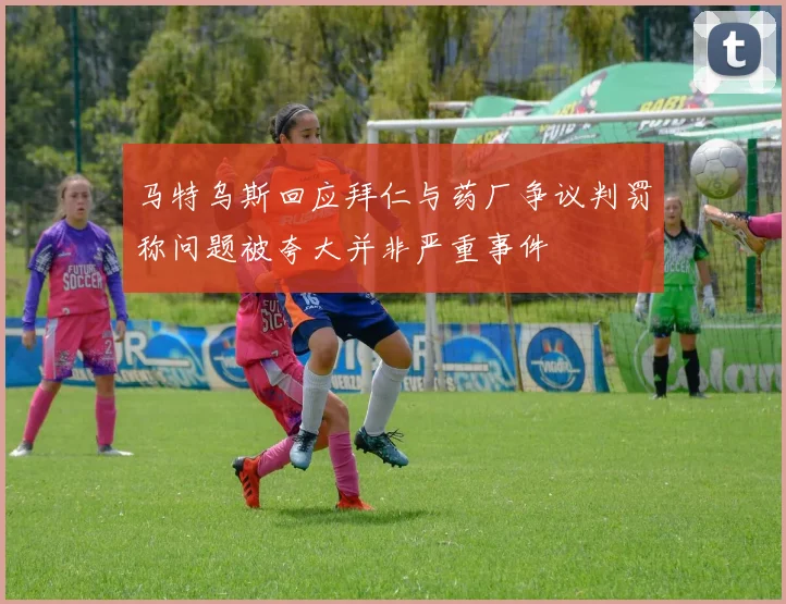 马特乌斯回应拜仁与药厂争议判罚称问题被夸大并非严重事件