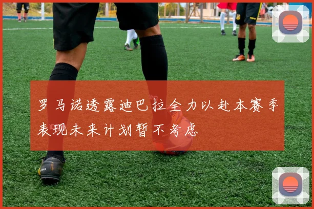 罗马诺透露迪巴拉全力以赴本赛季表现未来计划暂不考虑