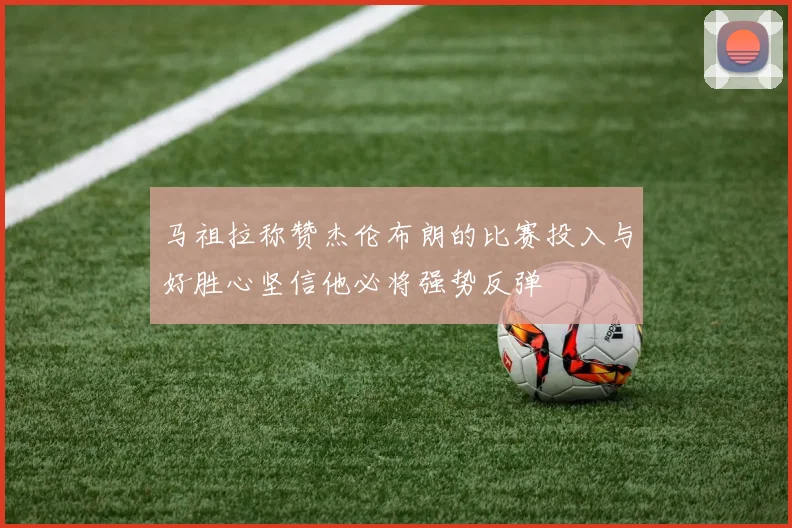 马祖拉称赞杰伦布朗的比赛投入与好胜心坚信他必将强势反弹