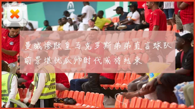 曼城惨败皇马克罗斯弟弟直言球队前景堪忧瓜帅时代或将结束